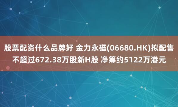 股票配资什么品牌好 金力永磁(06680.HK)拟配售不超过672.38万股新H股 净筹约5122万港元