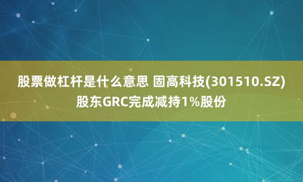 股票做杠杆是什么意思 固高科技(301510.SZ)股东GRC完成减持1%股份