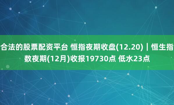 合法的股票配资平台 恒指夜期收盘(12.20)︱恒生指数夜期(12月)收报19730点 低水23点