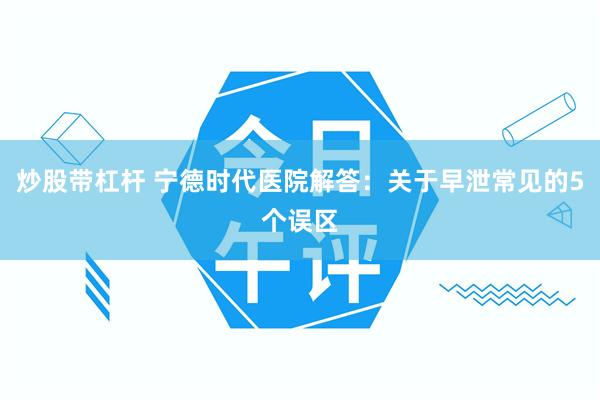 炒股带杠杆 宁德时代医院解答：关于早泄常见的5个误区