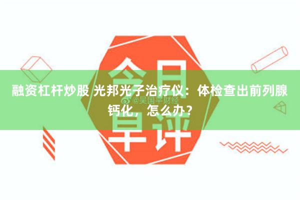 融资杠杆炒股 光邦光子治疗仪：体检查出前列腺钙化，怎么办？