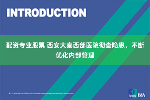 配资专业股票 西安大秦西部医院彻查隐患，不断优化内部管理