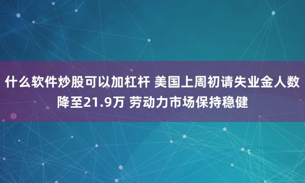 什么软件炒股可以加杠杆 美国上周初请失业金人数降至21.9万 劳动力市场保持稳健