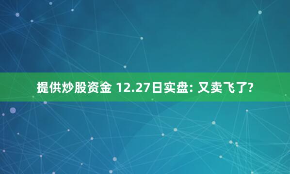 提供炒股资金 12.27日实盘: 又卖飞了?