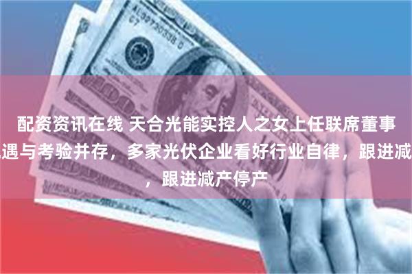 配资资讯在线 天合光能实控人之女上任联席董事长，机遇与考验并存，多家光伏企业看好行业自律，跟进减产停产