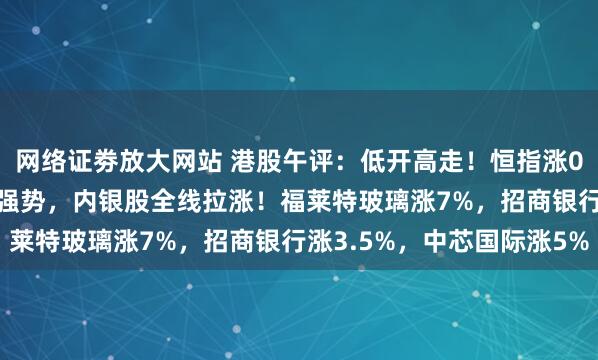 网络证劵放大网站 港股午评：低开高走！恒指涨0.23%，半导体股持续强势，内银股全线拉涨！福莱特玻璃涨7%，招商银行涨3.5%，中芯国际涨5%