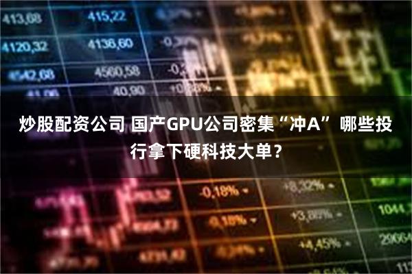 炒股配资公司 国产GPU公司密集“冲A” 哪些投行拿下硬科技大单？