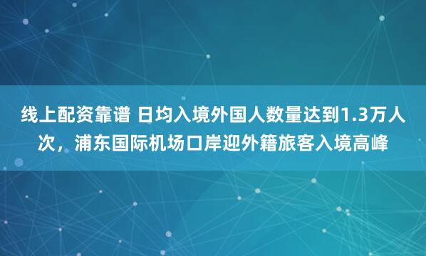 线上配资靠谱 日均入境外国人数量达到1.3万人次，浦东国际机场口岸迎外籍旅客入境高峰