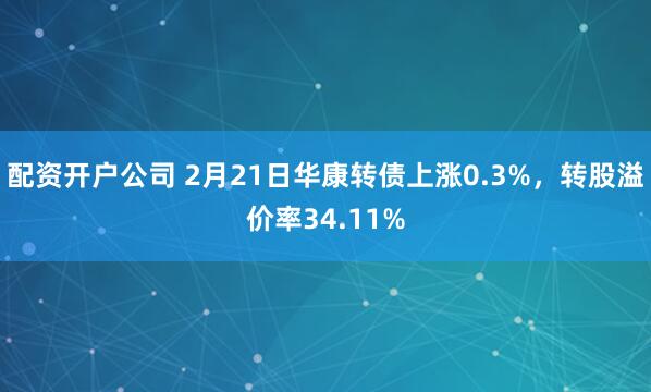 配资开户公司 2月21日华康转债上涨0.3%，转股溢价率34.11%