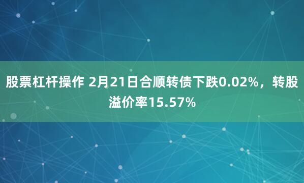 股票杠杆操作 2月21日合顺转债下跌0.02%，转股溢价率15.57%