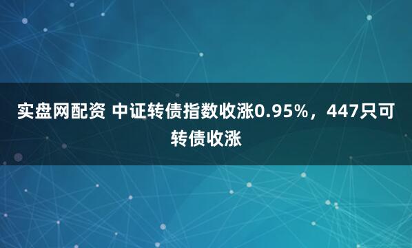 实盘网配资 中证转债指数收涨0.95%，447只可转债收涨