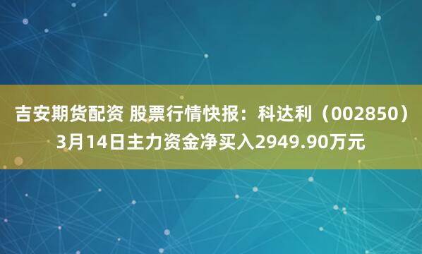 吉安期货配资 股票行情快报：科达利（002850）3月14日主力资金净买入2949.90万元