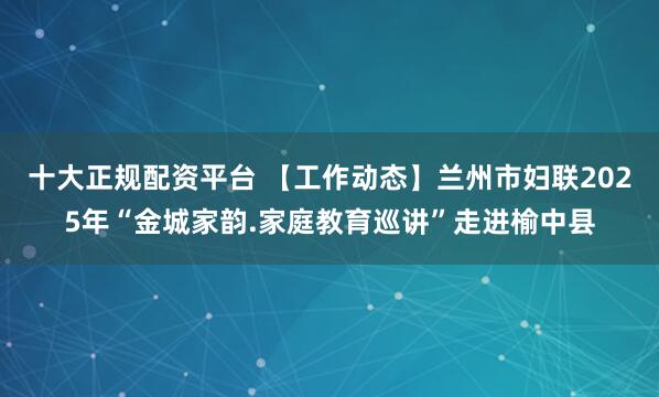 十大正规配资平台 【工作动态】兰州市妇联2025年“金城家韵.家庭教育巡讲”走进榆中县